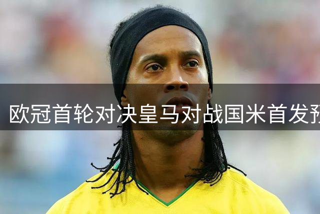 欧冠首轮对决皇马对战国米首发预测出炉
